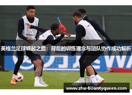 英格兰足球崛起之路：背后的训练理念与团队协作成功解析