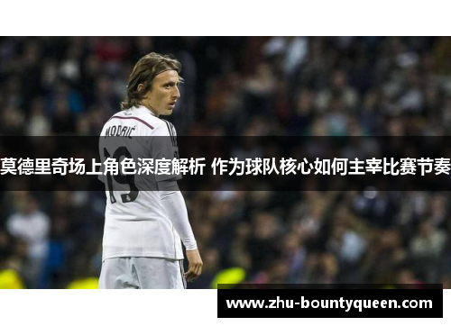 莫德里奇场上角色深度解析 作为球队核心如何主宰比赛节奏 莫德里奇场上角色深度解析 作为球队核心如何主宰比赛节奏