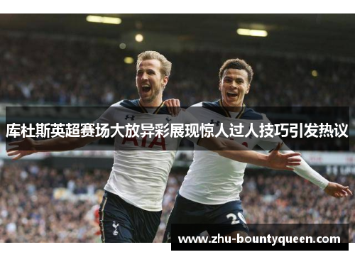 库杜斯英超赛场大放异彩展现惊人过人技巧引发热议 库杜斯英超赛场大放异彩展现惊人过人技巧引发热议