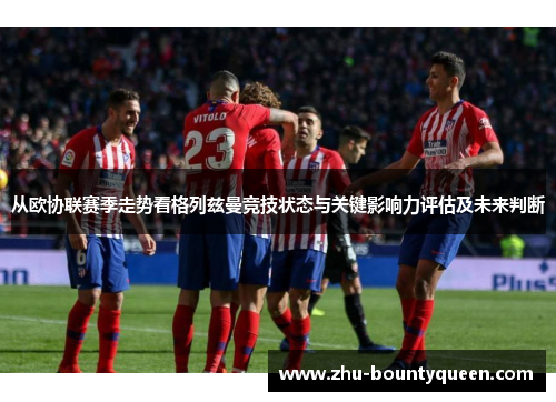 从欧协联赛季走势看格列兹曼竞技状态与关键影响力评估及未来判断