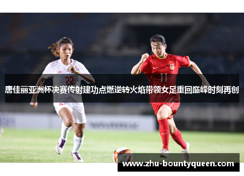 唐佳丽亚洲杯决赛传射建功点燃逆转火焰带领女足重回巅峰时刻再创
