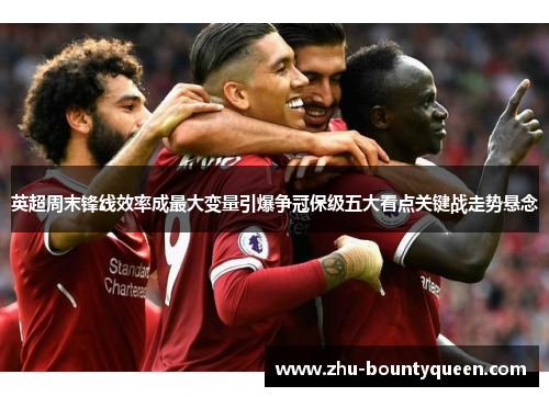 英超周末锋线效率成最大变量引爆争冠保级五大看点关键战走势悬念