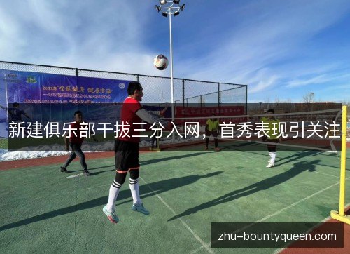 新建俱乐部干拔三分入网,首秀表现引关注 新建俱乐部干拔三分入网,首秀表现引关注